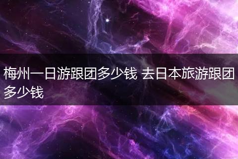 梅州一日游跟团多少钱 去日本旅游跟团多少钱