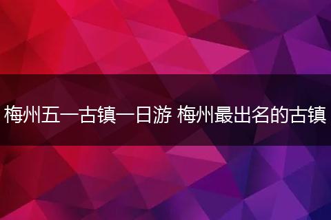 梅州五一古镇一日游 梅州最出名的古镇