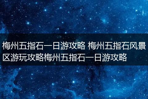 梅州五指石一日游攻略 梅州五指石风景区游玩攻略梅州五指石一日游攻略