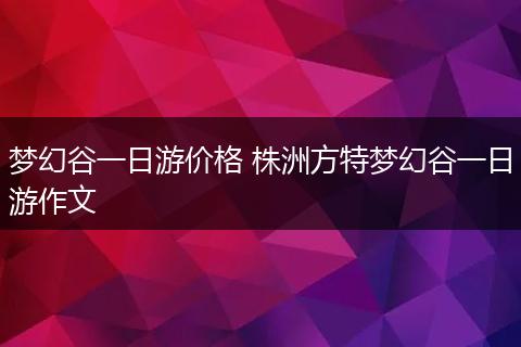 梦幻谷一日游价格 株洲方特梦幻谷一日游作文