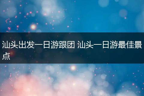 汕头出发一日游跟团 汕头一日游最佳景点