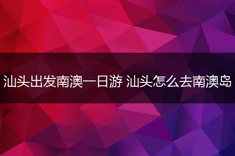 汕头出发南澳一日游 汕头怎么去南澳岛