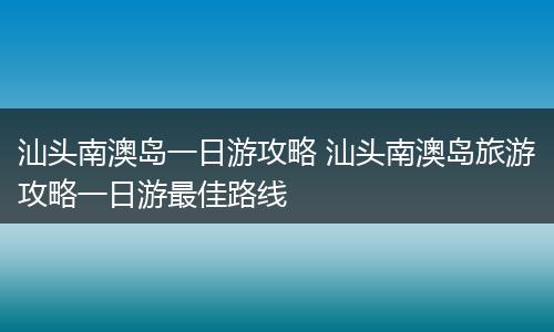 汕头南澳岛一日游攻略 汕头南澳岛旅游攻略一日游最佳路线