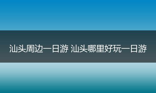 汕头周边一日游 汕头哪里好玩一日游