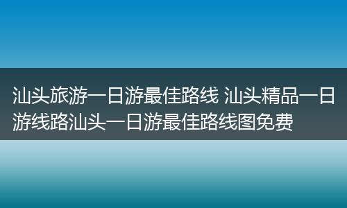 汕头旅游一日游最佳路线 汕头精品一日游线路汕头一日游最佳路线图免费