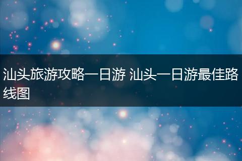 汕头旅游攻略一日游 汕头一日游最佳路线图