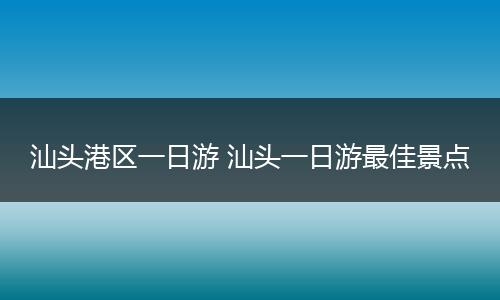 汕头港区一日游 汕头一日游最佳景点