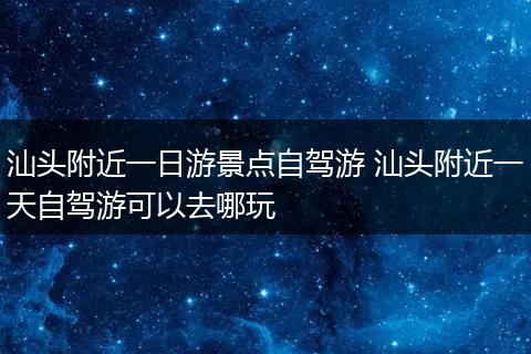汕头附近一日游景点自驾游 汕头附近一天自驾游可以去哪玩