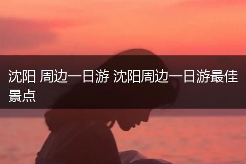 沈阳 周边一日游 沈阳周边一日游最佳景点