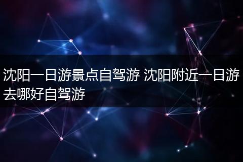 沈阳一日游景点自驾游 沈阳附近一日游去哪好自驾游