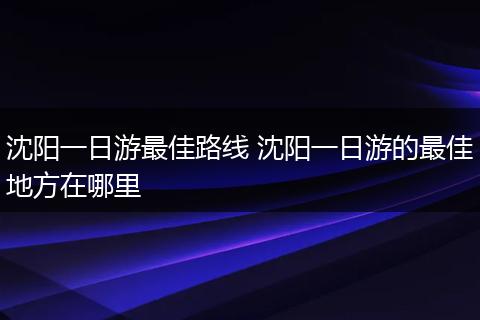沈阳一日游最佳路线 沈阳一日游的最佳地方在哪里