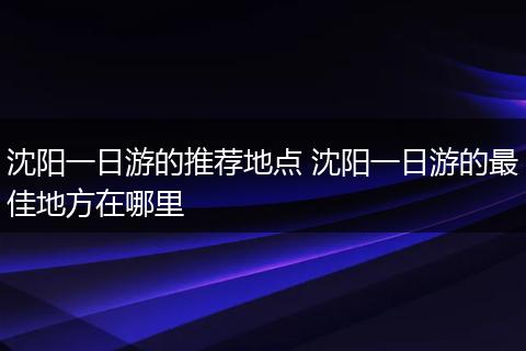 沈阳一日游的推荐地点 沈阳一日游的最佳地方在哪里