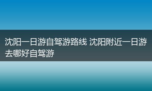 沈阳一日游自驾游路线 沈阳附近一日游去哪好自驾游