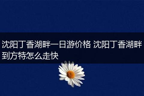 沈阳丁香湖畔一日游价格 沈阳丁香湖畔到方特怎么走快