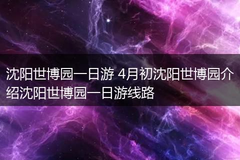 沈阳世博园一日游 4月初沈阳世博园介绍沈阳世博园一日游线路