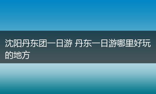 沈阳丹东团一日游 丹东一日游哪里好玩的地方