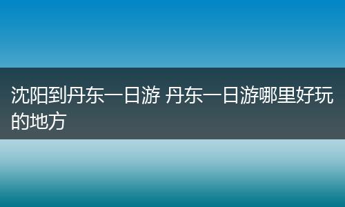 沈阳到丹东一日游 丹东一日游哪里好玩的地方