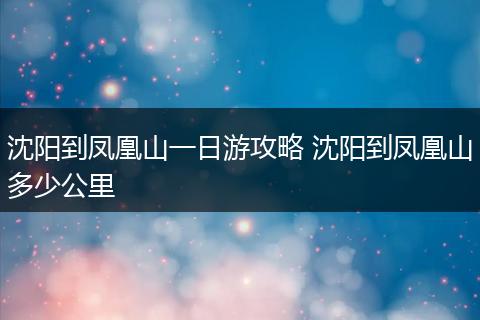 沈阳到凤凰山一日游攻略 沈阳到凤凰山多少公里