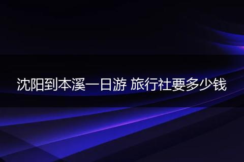 沈阳到本溪一日游 旅行社要多少钱