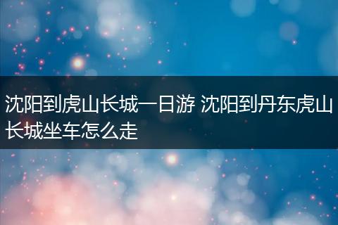 沈阳到虎山长城一日游 沈阳到丹东虎山长城坐车怎么走