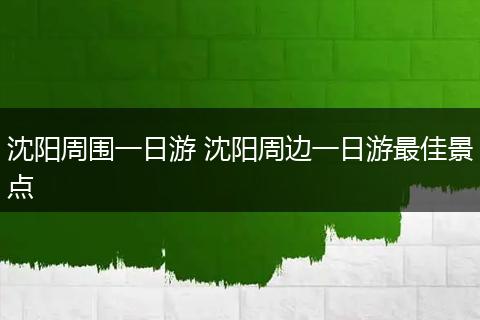 沈阳周围一日游 沈阳周边一日游最佳景点