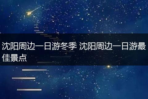 沈阳周边一日游冬季 沈阳周边一日游最佳景点
