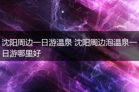 沈阳周边一日游温泉 沈阳周边泡温泉一日游哪里好