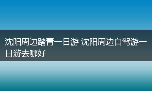 沈阳周边踏青一日游 沈阳周边自驾游一日游去哪好