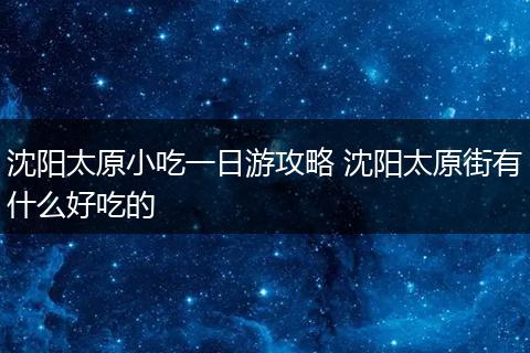 沈阳太原小吃一日游攻略 沈阳太原街有什么好吃的