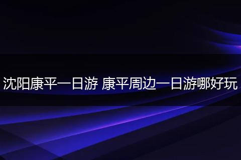 沈阳康平一日游 康平周边一日游哪好玩