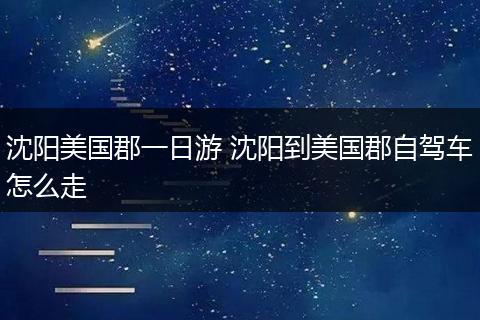 沈阳美国郡一日游 沈阳到美国郡自驾车怎么走