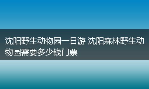 沈阳野生动物园一日游 沈阳森林野生动物园需要多少钱门票