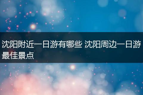 沈阳附近一日游有哪些 沈阳周边一日游最佳景点