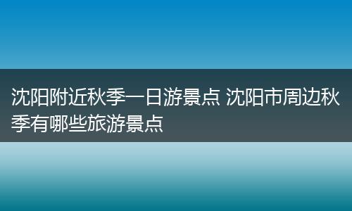 沈阳附近秋季一日游景点 沈阳市周边秋季有哪些旅游景点