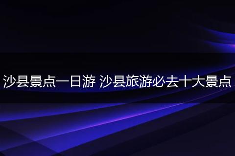沙县景点一日游 沙县旅游必去十大景点