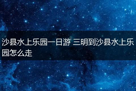 沙县水上乐园一日游 三明到沙县水上乐园怎么走