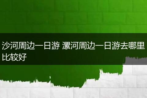 沙河周边一日游 漯河周边一日游去哪里比较好