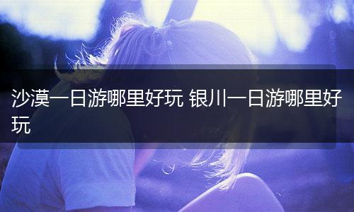 沙漠一日游哪里好玩 银川一日游哪里好玩