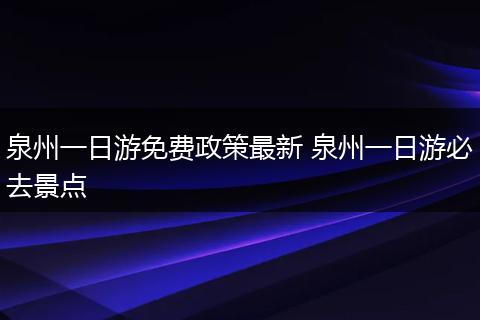 泉州一日游免费政策最新 泉州一日游必去景点