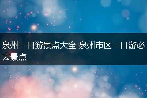 泉州一日游景点大全 泉州市区一日游必去景点