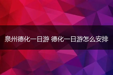 泉州德化一日游 德化一日游怎么安排