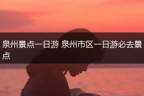 泉州景点一日游 泉州市区一日游必去景点