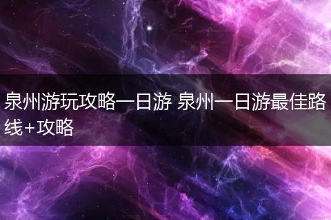 泉州游玩攻略一日游 泉州一日游最佳路线+攻略