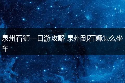 泉州石狮一日游攻略 泉州到石狮怎么坐车