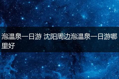 泡温泉一日游 沈阳周边泡温泉一日游哪里好