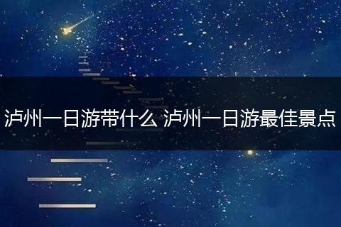 泸州一日游带什么 泸州一日游最佳景点