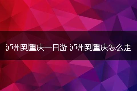 泸州到重庆一日游 泸州到重庆怎么走