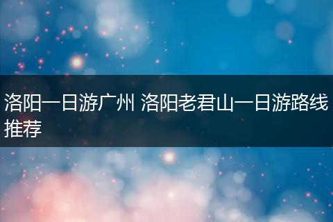 洛阳一日游广州 洛阳老君山一日游路线推荐