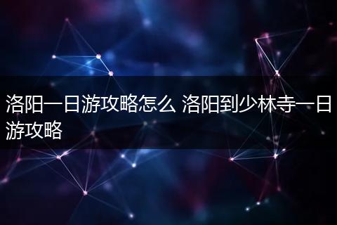 洛阳一日游攻略怎么 洛阳到少林寺一日游攻略