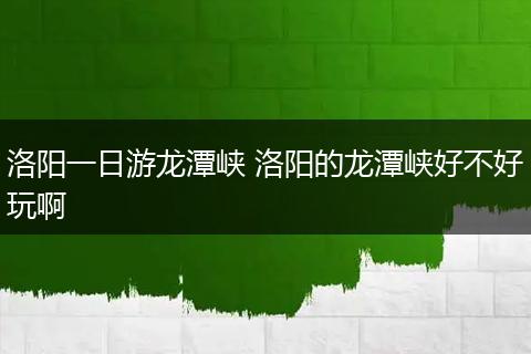 洛阳一日游龙潭峡 洛阳的龙潭峡好不好玩啊